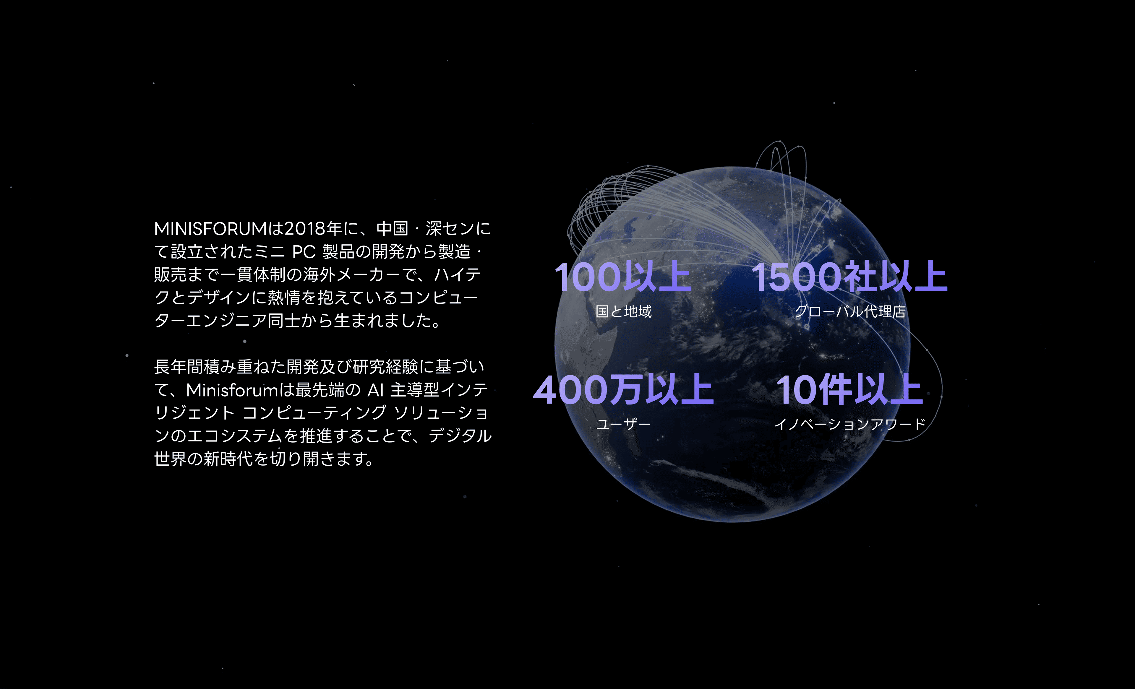 MINISFORUMは2018年に、中国·深センにて設立されたミニ PC製品の開発から製造販売まで一貫体制の海外メーカーで、ハイテクとデザインに熱情を抱えているコンピューターエンジニア同士から生まれました。
長年間積み重ねた開発及び研究経験に基づいて、Minisforumは最先端の Al 主導型インテリジェント コンピューティング ソリューションのエコシステムを推進することで、デジタル世界の新時代を切り開きます。