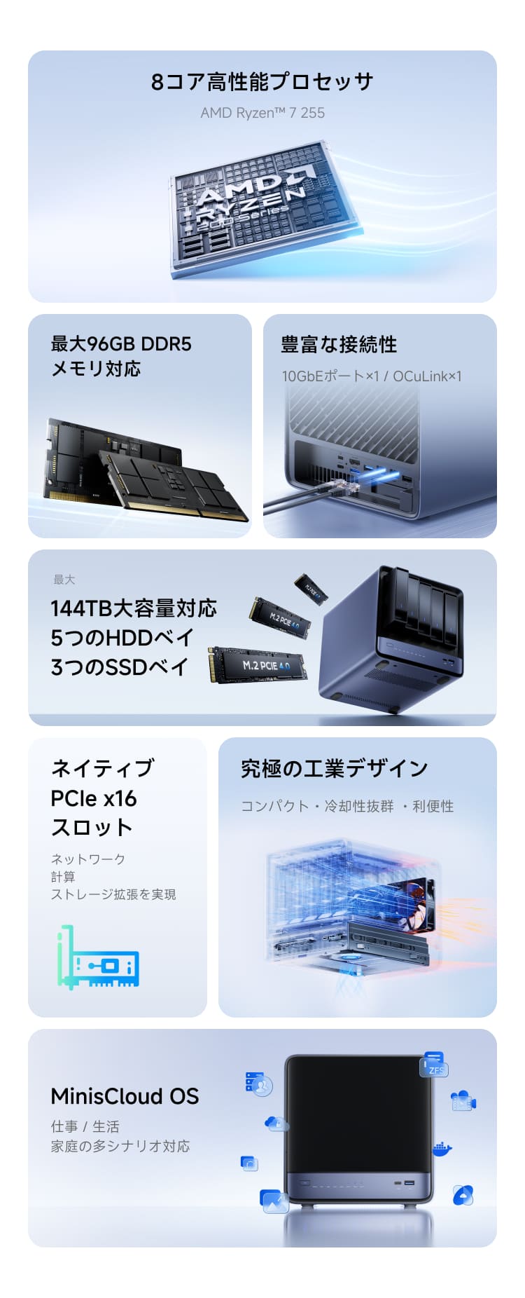 Minisforum N5 Air | 1. 8コア高性能プロセッサ
AMD Ryzen™ 7 255
最大96GB DDR5メモリ対応
豊富な接続性
10GbEポート×1 / OCuLink×1
最大144TB大容量対応
5つのHDDベイ
3つのSSDベイ
ネイティブ PCIe x16スロット
ネットワーク計算ストレージ拡張を実現
MinisCloud OS
仕事 / 生活 / 家庭の多シナリオ対応
究極の工業デザイン
コンパクト・冷却性抜群 ・利便性